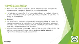 Fórmula Molecular
 Para calcular la fórmula molecular, o real, debemos conocer la masa molar
aproximada del compuesto, además de su fórmula empírica.
 Se sabe que la masa molar de un compuesto debe ser un múltiplo entero de
la masa molar de su fórmula empírica, la fórmula molecular se determina por
medio de la masa molar
 Ejemplo:
 Una muestra de un compuesto contiene 30.46% de nitrógeno y 69.54% de oxígeno por
masa, determinados por un espectrómetro de masas. En un experimento separado se
encuentra que la masa molar del compuesto está entre 90 y 95 g. Determine la fórmula
molecular y la masa molar exacta del compuesto.
 Comenzamos suponiendo que hay 100 g del compuesto. Luego se puede convertir cada
porcentaje directamente a gramos, es decir, 30.46 g de N y 69.54 g de O. n
representa el número de moles de cada elemento
23
Nancy Reyes
 