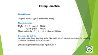 Estequiometria
Masa Atómica:
Oxigeno; 16 UMA ( ya lo aprendimos antes)
Masa molecular:
H2O : H: 1 g/mol [UMA]
O: 16 g/mol [UMA]
Masa molecular; 2(1) + 1(16) = 18 g/mol [UMA]
Concepto de Mol: (n)
La masa molar de un átomo de sodio (Na) es 23 g/mol ; es decir, un mol de Na pesa 23g,
por lo que contiene 6.022x1023 átomos.
¿Qué dirías para la molécula de Agua (H2O) ?
Nancy Reyes 3
 
