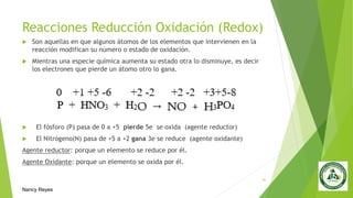 Reacciones Reducción Oxidación (Redox)
 Son aquellas en que algunos átomos de los elementos que intervienen en la
reacción modifican su número o estado de oxidación.
 Mientras una especie química aumenta su estado otra lo disminuye, es decir
los electrones que pierde un átomo otro lo gana.
 El fósforo (P) pasa de 0 a +5 pierde 5e se oxida (agente reductor)
 El Nitrógeno(N) pasa de +5 a +2 gana 3e se reduce (agente oxidante)
Agente reductor: porque un elemento se reduce por él.
Agente Oxidante: porque un elemento se oxida por él.
30
Nancy Reyes
 