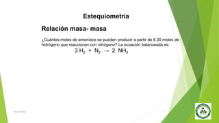 Estequiometria
Nancy Reyes 7
Relación masa- masa
¿Cuántos moles de amoníaco se pueden producir a partir de 8.00 moles de
hidrógeno que reaccionan con nitrógeno? La ecuación balanceada es:
3 H2 + N2 → 2 NH3
 