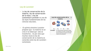 Ley de Lavoisier
• La ley de conservación de la
materia, ley de conservación
de la masa, o ley de
Lomonósov-Lavoisier es una de
las leyes fundamentales de las
ciencias naturales.
• El químico Antoine Lavoisier
propone que «la materia no se
crea ni se destruye: solo se
transforma». Es por esto que
muchas veces la ley de
conservación de la materia es
conocida como ley de Lavoisier-
Lomonosov.
Nancy Reyes 9
 