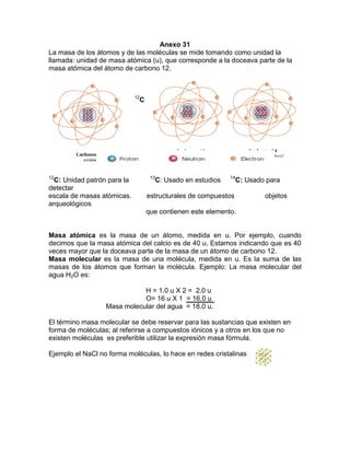 Anexo 31
La masa de los átomos y de las moléculas se mide tomando como unidad la
llamada: unidad de masa atómica (u), que corresponde a la doceava parte de la
masa atómica del átomo de carbono 12.
12
C
12
C: Unidad patrón para la 13
C: Usado en estudios 14
C: Usado para
detectar
escala de masas atómicas. estructurales de compuestos objetos
arqueológicos
que contienen este elemento.
Masa atómica es la masa de un átomo, medida en u. Por ejemplo, cuando
decimos que la masa atómica del calcio es de 40 u. Estamos indicando que es 40
veces mayor que la doceava parte de la masa de un átomo de carbono 12.
Masa molecular es la masa de una molécula, medida en u. Es la suma de las
masas de los átomos que forman la molécula. Ejemplo: La masa molecular del
agua H2O es:
H = 1.0 u X 2 = 2.0 u
O= 16 u X 1 = 16.0 u
Masa molecular del agua = 18.0 u.
El término masa molecular se debe reservar para las sustancias que existen en
forma de moléculas; al referirse a compuestos iónicos y a otros en los que no
existen moléculas es preferible utilizar la expresión masa fórmula.
Ejemplo el NaCl no forma moléculas, lo hace en redes cristalinas
 