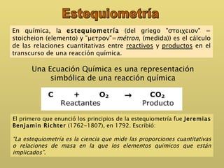 En química, la  estequiometría  (del griego "στοιχειον" = stoicheion (elemento) y "μετρον"= métron , (medida)) es el cálculo de las relaciones cuantitativas entre  reactivos  y  productos  en el transcurso de una reacción química.  Estequiometría El primero que enunció los principios de la estequiometría fue  Jeremias   Benjamin Richter  (1762-1807), en 1792. Escribió: “ La estequiometría es la ciencia que mide las proporciones cuantitativas o relaciones de masa en la que los elementos químicos que están implicados”. Una Ecuación Química es una representación simbólica de una reacción química 