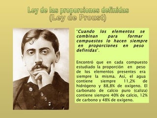 Ley de las proporciones definidas (Ley de Proust) “ Cuando  los  elementos  se  combinan  para  formar  compuestos  lo  hacen  siempre  en proporciones en peso definidas ”. Encontró que en cada compuesto estudiado la proporción  en  peso  de  los  elementos  presentes  era  siempre  la  misma.  Así,  el  agua  contiene siempre 11,2% de hidrógeno y 88,8% de oxígeno. El carbonato de calcio puro (caliza) contiene siempre 40% de calcio, 12% de carbono y 48% de oxígeno.  