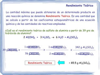 Rendimiento Teórico
La cantidad máxima que puede obtenerse de un determinado producto en
una reacción química se denomina Rendimiento Teórico. Es una cantidad que
se calcula a partir de los coeficientes estequiométricos de una ecuación
química y de las cantidades de reactivos empleadas.
¿Cuál es el rendimiento teórico de sulfato de aluminio a partir de 39 grs de
hidróxido de aluminio?
2 Al(OH)3 + 3 H2SO4  6 H2O + Al2(SO4)3
39 g Al(OH)3 x
1 mol Al(OH)3
78 g Al(OH)3
= 85.5 g Al2(SO4)3
1 mol Al2(SO4)3
2 mol Al(OH)3
x
342 g Al2(SO4)3
1 mol Al2(SO4)3
x
Rendimiento Teórico
 