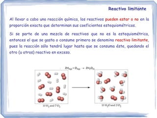 Reactivo limitante
Al llevar a cabo una reacción química, los reactivos pueden estar o no en la
proporción exacta que determinan sus coeficientes estequiométricos.
Si se parte de una mezcla de reactivos que no es la estequiométrica,
entonces el que se gasta o consume primero se denomina reactivo limitante,
pues la reacción sólo tendrá lugar hasta que se consuma éste, quedando el
otro (u otros) reactivo en exceso.
2H2(g) + O2(g)  2H2O(l)
 