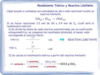 Rendimiento Teórico y Reactivo Limitante
¿Qué sucede si contamos con cantidades de dos o más reactivos? existe un
reactivo limitante
2Sb(g) + 3I2(s)  2SbI3(s)
Si se hacen reaccionar 1.2 mol de Sb y 2.4 mol de I2, ¿cuál será el
rendimiento teórico?
1) Se divide las moles de cada reactivo suministradas, por su coeficiente
estequiométrico, se comparan los resultados obtenidos, el menor valor
corresponde al reactivo límite
1.2
2
= 0.6
2.4
3
= 0.8
REACTIVO LIMITANTE
2) Se calcula el rendimiento teórico a partir del reactivo limitante:
1.2 mol de Sb x
2 mol de SbI3
2 mol de Sb
503 gr SbI3
1 mol de SbI3
x = 603,6 g SbI3
PARA Sb
PARA I2
 