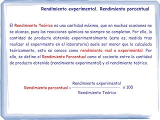 Rendimiento experimental. Rendimiento porcentual
El Rendimiento Teórico es una cantidad máxima, que en muchas ocasiones no
se alcanza, pues las reacciones químicas no siempre se completan. Por ello, la
cantidad de producto obtenida experimentalmente (esto es, medida tras
realizar el experimento en el laboratorio) suele ser menor que la calculada
teóricamente, esta se conoce como rendimiento real o experimental. Por
ello, se define el Rendimiento Porcentual como el cociente entre la cantidad
de producto obtenida (rendimiento experimental) y el rendimiento teórico.
Rendimiento porcentual =
Rendimiento experimental
Rendimiento Teórico
x 100
 
