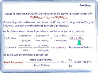 Problema
Cuando la metil amina CH3NH2 se trata con ácido ocurre la siguiente reacción:
CH3NH2(ac) + H+
(ac)  CH3NH3
+
(ac)
Cuando 3 grs de metilamina reaccionan con 0.1 mol de H+, se producen 2.6 g de
CH3NH3
+. Calcular los rendimientos teóricos y porcentual.
a) Se determina en primer lugar el reactivo limitante y el rend. teórico:
3 g CH3NH2 x
1 mol CH3NH2
31 g CH3NH2
= 3.1 g CH3NH3
+
1 mol CH3NH3
+
1 mol CH3NH2
x
32 g CH3NH3
+
1 mol CH3NH3
+
x
0.1 mol H+ x
1 mol CH3NH3
+
1 mol H+
= 3.2 g CH3NH3
+
x
32 g CH3NH3
+
1 mol CH3NH3
+
Rendimiento Teórico
b) Se calcula el rendimiento porcentual:
Rend. Porcentual =
Rend. experimental
Rend. Teórico
x 100 =
2.6
3.1
x 100 = 83.9 %
 
