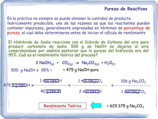 Pureza de Reactivos
En la práctica no siempre se puede obtener la cantidad de producto
teóricamente predecible, una de las razones es que los reactantes pueden
contener impurezas, generalmente expresadas en términos de porcentaje de
pureza, el cual debe determinarse antes de iniciar el cálculo de rendimiento
El Hidróxido de Sodio reacciona con el Dióxido de Carbono del aire para
producir carbonato de sodio. 500 g de NaOH se dejaron al aire
comprobandose por análisis posterior que la pureza del hidroxido era del
95%. Cuál es el rendimiento teórico del proceso?
475 9 g NaOH x
1 mol NaOH
40 g NaOH
= 629.375 g Na2CO3
1 mol Na2CO3
2 mol NaOH
x
106 g Na2CO3
1 mol Na2CO3
x
Rendimiento Teórico
500 g NaOH x 95% = = 475 g NaOH puro
2 NaOH(s) + CO2(g)  Na2CO3(s) + H2O(l)
 