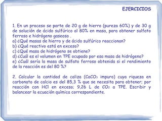 1. En un proceso se parte de 20 g de hierro (pureza 60%) y de 30 g
de solución de ácido sulfúrico al 80% en masa, para obtener sulfato
ferroso e hidrógeno gaseoso .
a) ¿Qué masas de hierro y de ácido sulfúrico reaccionan?
b) ¿Qué reactivo está en exceso?
c) ¿Qué masa de hidrógeno se obtiene?
d) ¿Cuál es el volumen en TPE ocupado por esa masa de hidrógeno?
e) ¿Cuál sería la masa de sulfato ferroso obtenida si el rendimiento
de la reacción es del 80 %?
2. Calcular la cantidad de caliza (CaCO3 impuro) cuya riqueza en
carbonato de calcio es del 85,3 % que se necesita para obtener; por
reacción con HCl en exceso; 9,26 L de CO2 a TPE. Escribir y
balancear la ecuación química correspondiente.
EJERCICIOS
 