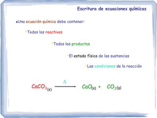 Escritura de ecuaciones químicas
Una ecuación química debe contener:
CaO + CO2
•Todos los productos

•Las condiciones de la reacción
CaCO3
•Todos los reactivos
•El estado físico de las sustancias
(s) (s) (g)
 
