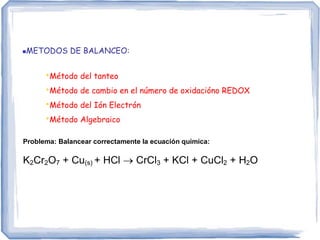 METODOS DE BALANCEO:
•Método del tanteo
•Método de cambio en el número de oxidacióno REDOX
•Método del Ión Electrón
•Método Algebraico
Problema: Balancear correctamente la ecuación química:
K2Cr2O7 + Cu(s) + HCl  CrCl3 + KCl + CuCl2 + H2O
 