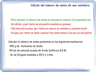 Cálculo del número de moles de una sustancia
•Para calcular el número de moles es necesario conocer si la sustancia es:
•Un sólido, y por tanto se encuentra medido en gramos
•Una solución acuosa, por tanto se conoce su volumen y concentración
•Un gas, por tanto se debe conocer las condiciones a las que se encuentra.
Calcular el número de moles presentes en las siguientes sustancias:
•250 g de Carbonato de Sodio
•50 mL de solución acuosa de Acido Sulfúrico 0,5 M
• 2L de Oxigeno medidos a 20°C y 1 atm.
 