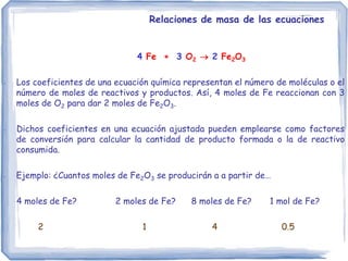 Relaciones de masa de las ecuaciones
4 Fe + 3 O2  2 Fe2O3
- Los coeficientes de una ecuación química representan el número de moléculas o el
número de moles de reactivos y productos. Así, 4 moles de Fe reaccionan con 3
moles de O2 para dar 2 moles de Fe2O3.
- Dichos coeficientes en una ecuación ajustada pueden emplearse como factores
de conversión para calcular la cantidad de producto formada o la de reactivo
consumida.
- Ejemplo: ¿Cuantos moles de Fe2O3 se producirán a a partir de…
4 moles de Fe? 2 moles de Fe? 8 moles de Fe? 1 mol de Fe?
2 1 4 0.5
 