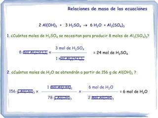2 Al(OH)3 + 3 H2SO4  6 H2O + Al2(SO4)3
1. ¿Cuántos moles de H2SO4 se necesitan para producir 8 moles de Al2(SO4)3?
Relaciones de masa de las ecuaciones
8 mol Al2(SO4)3 x
3 mol de H2SO4
1 mol Al2(SO4)3
= 24 mol de H2SO4
2. ¿Cuántos moles de H2O se obtendrán a partir de 156 g de Al(OH)3 ?
156 g Al(OH)3 x
1 mol Al(OH)3
78 g Al(OH)3
= 6 mol de H2O
6 mol de H2O
2 mol Al(OH)3
x
 