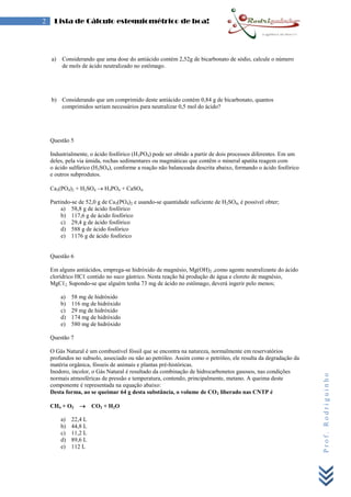 Prof.Rodriguinho
2 Lista de Cálculo estequiométrico de boa!
a) Considerando que uma dose do antiácido contém 2,52g de bicarbonato de sódio, calcule o número
de mols de ácido neutralizado no estômago.
b) Considerando que um comprimido deste antiácido contém 0,84 g de bicarbonato, quantos
comprimidos seriam necessários para neutralizar 0,5 mol do ácido?
Questão 5
Industrialmente, o ácido fosfórico (H3PO4) pode ser obtido a partir de dois processos diferentes. Em um
deles, pela via úmida, rochas sedimentares ou magmáticas que contêm o mineral apatita reagem com
o ácido sulfúrico (H2SO4), conforme a reação não balanceada descrita abaixo, formando o ácido fosfórico
e outros subprodutos.
Ca3(PO4)2 + H2SO4  H3PO4 + CaSO4.
Partindo-se de 52,0 g de Ca3(PO4)2 e usando-se quantidade suficiente de H2SO4, é possível obter;
a) 58,8 g de ácido fosfórico
b) 117,6 g de ácido fosfórico
c) 29,4 g de ácido fosfórico
d) 588 g de ácido fosfórico
e) 1176 g de ácido fosfórico
Questão 6
Em alguns antiácidos, emprega-se hidróxido de magnésio, Mg(OH)2 ,como agente neutralizante do ácido
clorídrico HCℓ contido no suco gástrico. Nesta reação há produção de água e cloreto de magnésio,
MgCℓ2. Supondo-se que alguém tenha 73 mg de ácido no estômago, deverá ingerir pelo menos;
a) 58 mg de hidróxido
b) 116 mg de hidróxido
c) 29 mg de hidróxido
d) 174 mg de hidróxido
e) 580 mg de hidróxido
Questão 7
O Gás Natural é um combustível fóssil que se encontra na natureza, normalmente em reservatórios
profundos no subsolo, associado ou não ao petróleo. Assim como o petróleo, ele resulta da degradação da
matéria orgânica, fósseis de animais e plantas pré-históricas.
Inodoro, incolor, o Gás Natural é resultado da combinação de hidrocarbonetos gasosos, nas condições
normais atmosféricas de pressão e temperatura, contendo, principalmente, metano. A queima deste
componente é representada na equação abaixo:
Desta forma, ao se queimar 64 g desta substância, o volume de CO2 liberado nas CNTP é
CH4 + O2  CO2 + H2O
a) 22,4 L
b) 44,8 L
c) 11,2 L
d) 89,6 L
e) 112 L
 