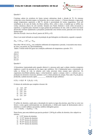Prof.Rodriguinho
3 Lista de Cálculo estequiométrico de boa!
Questão 8
Cientistas sabem da existência de fontes termais submarinas desde a década de 70. Os sistemas
conhecidos como chaminés negras, ou fumarolas, são os mais comuns. [...] Nessas chaminés, a água pode
atingir temperaturas superiores a 400 ºC, devido à proximidade de rochas magmáticas. Com pH
semelhante ao do suco de limão, ela libera sulfetos, ferro, cobre e zinco, à medida que se infiltra nas
rochas vulcânicas abaixo do solo marinho. Quando esse fluido ebuliente e ácido sobre novamente à
superfície, é expelido pelas chaminés na água gelada das profundezas do mar, onde os sulfetos de metal
dissolvidos resfriam rapidamente e precipitam, produzindo uma mistura escura, parecida com nuvens de
fumaça negra.
(Revista Scientific American Brasil, janeiro de 2010, p. 42)
Zinco é um metal utilizado na reação de produção de gás hidrogênio em laboratório, segundo a equação:
Zn(s) + 2 H+
(aq) → Zn2+
(aq) + H2(g)
Para obter 100 mL de H2(g), nas condições ambientais de temperatura e pressão, é necessária uma massa
de zinco, em gramas, de, aproximadamente,
Dados: Volume molar dos gases nas condições ambientais de temperatura e pressão: 25 L
(A) 0,1
(B) 0,3
(C) 1,0
(D) 1,2
(E) 2,0
Questão 9
A fotossíntese (representada pela equação abaixo) é o processo pelo qual a planta sintetiza compostos
orgânicos a partir da presença de luz, água e gás carbônico. Ela é fundamental para a manutenção de
todas as formas de vida no planeta, pois todas precisam desta energia para sobreviver. Os
organismos clorofilados (plantas, algas e certas bactérias) captam a energia solar e a utilizam para a
produção de elementos essenciais, portanto o sol é a fonte primária de energia. Para cada 18 g de glicose
produzida, a planta necessita captar __________ moléculas de gás carbônico.
6 CO2 + 6 H2O  C6H12O6 + 6 O2
O número de moléculas que completa a lacuna é de
a) 3,01 . 10²³
b) 6,02 . 10²³
c) 3,01 . 10²²
d) 3,61 . 10²²
e) 3,61 . 10²²
Questão 10
O sulfato de alumínio, usado para a decantação de sujeira na água das piscinas, para fixar as cores nos
têxteis e como agente antitranspirante nos desodorantes, é obtido pela reação de deslocamento entre o
alumínio e o ácido sulfúrico que produz, também, hidrogênio gasoso.
2 Al + 3 H2SO4 → Al2(SO4)3 + 3 H2
Desta forma, para uma indústria que precisa produzir 1,368 kg de sulfato de alumínio, deve adquirir no
mínimo;
a) 6.10²³ átomos de alumínio
b) 12.10²³ átomos de alumínio
c) 24.10²³ átomos de alumínio
d) 48.10²³ átomos de alumínio
e) 96.10²³ átomos de alumínio.
 