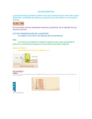 ESTEQUIOMETRIA
La estequiometria la podemos definir como el procedimiento por medio del cual se
determinan cantidades de reactivos y productos que intervienen en una reacción
química.
Es la ecuación química representa reactivos y productos. Es un ejemplo de una
reacción química
LEY DE CONSERVACION DE LA MATERIA
La materia no se crea ni se destruye solo se transforma
MOL
Un mol es la cantidad de cualquier sustancia cuya masa expresada en
gramos es numéricamente igual a la masa atómica de dicha sustancia
MASA ATOMICA
Es la masa de un átomo, medida en U
ACTIVIDAD 1
ACTIVIDAD 2