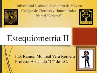 Estequiometría II
Universidad Nacional Autónoma de México
Colegio de Ciencias y Humanidades
Plantel “Oriente”
I.Q. Ramón Monreal Vera Romero
Profesor Asociado “C” de T.C.
 