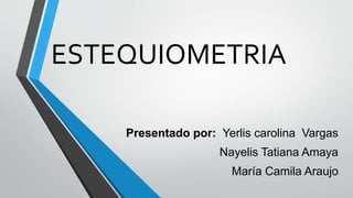 ESTEQUIOMETRIA
Presentado por: Yerlis carolina Vargas
Nayelis Tatiana Amaya
María Camila Araujo
 