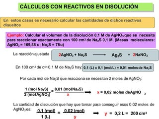 CÁLCULOS CON REACTIVOS EN DISOLUCIÓN
En estos casos es necesario calcular las cantidades de dichos reactivos
disueltos
Ejemplo: Calcular el volumen de la disolución 0,1 M de AgNO3 que se necesita
para reaccionar exactamente con 100 cm3 de Na2S 0,1 M. (Masas moleculares:
AgNO3 = 169,88 u; Na2S = 78u)
La reacción ajustada 2AgNO3 + Na2S Ag2S + 2NaNO3
En 100 cm3 de don 0,1 M de Na2S hay: 0,1 (L) x 0,1 (mol/L) = 0,01 molesde Na2S
Por cada mol de Na2S que reacciona se necesitan 2 moles de AgNO3:
x = 0,02 moles deAgNO 3
1 (mol Na2S)
2 (molAgNO3)
= 0,01 (molNa2S)
x
La cantidad de disolución que hay que tomar para conseguir esos 0,02 moles de
AgNO3 es:
=
0,1 (mol)
1 (L)
0,02 (mol)
y
y = 0,2 L = 200 cm3
 