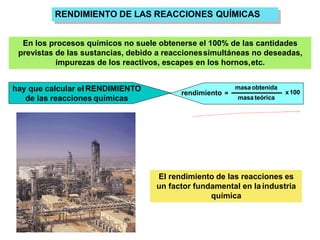 RENDIMIENTO DE LAS REACCIONES QUÍMICAS
En los procesos químicos no suele obtenerse el 100% de las cantidades
previstas de las sustancias, debido a reaccionessimultáneas no deseadas,
impurezas de los reactivos, escapes en los hornos,etc.
rendimiento =
masa obtenida
masa teórica
x100
hay que calcular el RENDIMIENTO
de las reacciones químicas
El rendimiento de las reacciones es
un factor fundamental en la industria
química
 