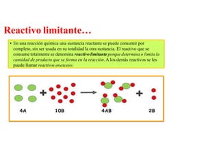 Reactivo limitante…
• En una reacción química una sustancia reactante se puede consumir por
completo, sin ser usada en su totalidad la otra sustancia. El reactivo que se
consume totalmente se denomina reactivo limitante porque determina o limita la
cantidad de producto que se forma en la reacción. A los demás reactivos se les
puede llamar reactivos enexceso.
 