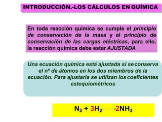 N2 + 3H2 2NH3
Una ecuación química está ajustada si seconserva
el nº de átomos en los dos miembros de la
ecuación. Para ajustarla se utilizan loscoeficientes
estequiométricos
En toda reacción química se cumple el principio
de conservación de la masa y el principio de
conservación de las cargas eléctricas, para ello,
la reacción química debe estar AJUSTADA
INTRODUCCIÓN.-LOS CÁLCULOS EN QUÍMICA
 