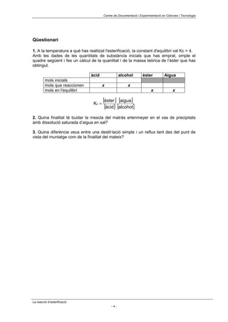 Centre de Documentació i Experimentació en Ciències i Tecnologia




Qüestionari

1. A la temperatura a què has realitzat l'esterificació, la constant d'equilibri val Kc = 4.
Amb les dades de les quantitats de substància inicials que has emprat, omple el
quadre següent i fes un càlcul de la quantitat i de la massa teòrica de l’èster que has
obtingut.

                                àcid                alcohol         èster          Aigua
         mols inicials
         mols que reaccionen             x               x
         mols en l'equilibri                                             x               x


                                  Kc =
                                         [èster ] [aigua]
                                          [àcid] [alcohol]
2. Quina finalitat té buidar la mescla del matràs erlenmeyer en el vas de precipitats
amb dissolució saturada d’aigua en sal?

3. Quina diferència veus entre una destil·lació simple i un reflux tant des del punt de
vista del muntatge com de la finalitat del mateix?




La reacció d’esterificació
                                              -4-
 