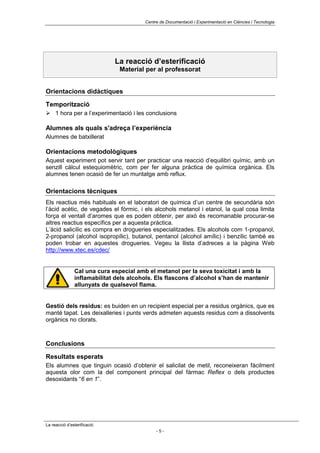 Centre de Documentació i Experimentació en Ciències i Tecnologia




                             La reacció d’esterificació
                               Material per al professorat


Orientacions didàctiques

Temporització
! 1 hora per a l’experimentació i les conclusions

Alumnes als quals s'adreça l’experiència
Alumnes de batxillerat

Orientacions metodològiques
Aquest experiment pot servir tant per practicar una reacció d’equilibri químic, amb un
senzill càlcul estequiomètric, com per fer alguna pràctica de química orgànica. Els
alumnes tenen ocasió de fer un muntatge amb reflux.

Orientacions tècniques
Els reactius més habituals en el laboratori de química d’un centre de secundària són
l’àcid acètic, de vegades el fòrmic, i els alcohols metanol i etanol, la qual cosa limita
força el ventall d’aromes que es poden obtenir, per això és recomanable procurar-se
altres reactius específics per a aquesta pràctica.
L’àcid salicílic es compra en drogueries especialitzades. Els alcohols com 1-propanol,
2-propanol (alcohol isopropílic), butanol, pentanol (alcohol amílic) i benzílic també es
poden trobar en aquestes drogueries. Vegeu la llista d’adreces a la pàgina Web
http://www.xtec.es/cdec/


               Cal una cura especial amb el metanol per la seva toxicitat i amb la
               inflamabilitat dels alcohols. Els flascons d’alcohol s’han de mantenir
               allunyats de qualsevol flama.


Gestió dels residus: es buiden en un recipient especial per a residus orgànics, que es
manté tapat. Les deixalleries i punts verds admeten aquests residus com a dissolvents
orgànics no clorats.



Conclusions

Resultats esperats
Els alumnes que tinguin ocasió d’obtenir el salicilat de metil, reconeixeran fàcilment
aquesta olor com la del component principal del fàrmac Reflex o dels productes
desoxidants “6 en 1”.




La reacció d’esterificació
                                             -5-
 