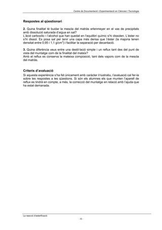 Centre de Documentació i Experimentació en Ciències i Tecnologia



Respostes al qüestionari

2. Quina finalitat té buidar la mescla del matràs erlenmeyer en el vas de precipitats
amb dissolució saturada d’aigua en sal?
L’àcid carboxílic i l’alcohol que han quedat en l’equilibri químic s’hi dissolen. L’èster no
s’hi dissol. Es posa sal per tenir una capa més densa que l’èster (la majoria tenen
densitat entre 0,95 i 1,1 g/cm3) i facilitar la separació per decantació.

3. Quina diferència veus entre una destil·lació simple i un reflux tant des del punt de
vista del muntatge com de la finalitat del mateix?
Amb el reflux es conserva la mateixa composició, tant dels vapors com de la mescla
del matràs.


Criteris d’avaluació
Si aquesta experiència s’ha fet únicament amb caràcter il·lustratiu, l’avaluació cal fer-la
sobre les respostes a les qüestions. Si són els alumnes els que munten l’aparell de
reflux es tindrà en compte, a més, la correcció del muntatge en relació amb l’ajuda que
ha estat demanada.




La reacció d’esterificació
                                             -6-
 