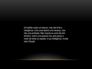 Um ladrão rouba um tesouro, mas não furta a
inteligência. Uma crise destrói uma herança, mas
não uma profissão. Não importa se você não tem
dinheiro, você é uma pessoa rica, pois possui o
maior de todos os capitais: a sua inteligência. Invista
nela. Estude!