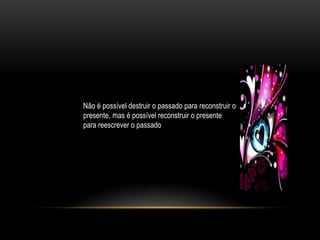Não é possível destruir o passado para reconstruir o
presente, mas é possível reconstruir o presente
para reescrever o passado