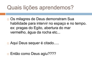 Quais lições aprendemos?


Os milagres de Deus demonstram Sua
habilidade para intervir no espaço e no tempo.
ex: pragas do Egito, abertura do mar
vermelho, água da rocha etc...



Aqui Deus sequer é citado.....



Então como Deus agiu????

 