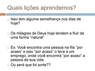Quais lições aprendemos?


Isso tem alguma semelhança nos dias de
hoje?



Os milagres de Deus hoje tendem a fluir de
uma forma “natural”





Ex: Você encontra uma pessoa na fila “por
acaso” e isso “por acaso” o leva a um
emprego, onde você encontra “por acaso” a
pessoa da sua vida.
Ou será que foi sorte??

 