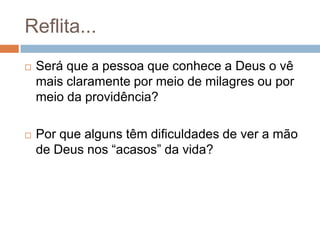 Reflita...


Será que a pessoa que conhece a Deus o vê
mais claramente por meio de milagres ou por
meio da providência?



Por que alguns têm dificuldades de ver a mão
de Deus nos “acasos” da vida?

 