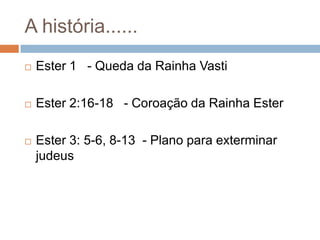 A história......


Ester 1 - Queda da Rainha Vasti



Ester 2:16-18 - Coroação da Rainha Ester



Ester 3: 5-6, 8-13 - Plano para exterminar
judeus

 