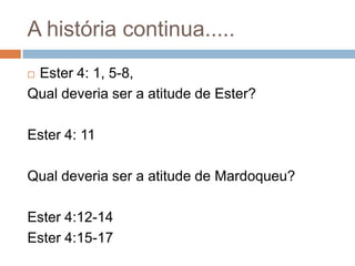A história continua.....
Ester 4: 1, 5-8,
Qual deveria ser a atitude de Ester?


Ester 4: 11
Qual deveria ser a atitude de Mardoqueu?

Ester 4:12-14
Ester 4:15-17

 