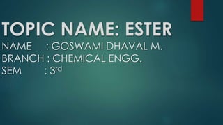 TOPIC NAME: ESTER
NAME : GOSWAMI DHAVAL M.
BRANCH : CHEMICAL ENGG.
SEM : 3rd
 