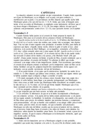 CAPÍTULO 6
La situación adquiere en este capítulo un giro sorprendente. Cuando Amán esperaba
ser el juez de Mardoqueo, se ve obligado a ser su paje, con gran confusión y
mortificación por su parte. I. La providencia de Dios dispone que aquella noche halle
Mardoqueo gracia a los ojos del rey (vv. 1–3). II. Amán, que venía al banquete para
incitar al rey en contra de Mardoqueo, es empleado como instrumento del favor que el
rey desea otorgar a Mardoqueo (vv. 4–11). III. Sus amigos infieren de aquí que la
sentencia está pronunciada contra él (vv. 12–13), cuya ejecución leemos en el capítulo
7.
Versículos 1–3
Cuando Satanás había puesto en el corazón de Amán preparar la muerte de
Mardoqueo, Dios puso en el corazón del rey preparar el honor de Mardoqueo.
1. Aquella misma noche se le fue el sueño al rey (v. 1). El hebreo dice literalmente:
Se alejó del rey el sueño; como una sombra, que, cuanto más se persigue, más deprisa
huye. Una vez más el autor sagrado evita pronunciar el nombre de Dios, pues había de
esperarse que dijera: «Aquella misma noche, Jehová le quitó el sueño al rey». ¡Qué
misteriosa es la acción de Dios! Bullinger, en su magnífico comentario a Proverbios
21:1, dice: «¡Qué consuelo saber esto y estar seguro de ello! Aquella noche se le fue el
sueño al rey. ¡Una noche de insomnio! ¡Y al corazón del rey Dios le dio media vuelta:
fue revocado el edicto de los medos y los persas, y fue libertado Israel! ¡Oh, qué
sencillo! ¡Nunca jamás tratemos de limitar el poder de Dios, el poder omnímodo que se
requiere para inclinar el corazón del hombre! Ya sabemos lo difícil que resulta
convencer a un amigo sobre el más insignificante detalle. Pero recordemos que incluso
el corazón de un déspota oriental es inclinado por la omnipotente mano de Dios con la
misma facilidad con que los palguey mayim (los repartimientos de las aguas) son
inclinados con un sencillo movimiento del pie del hortelano».
2. Al no poder dormir, el rey quiso que le entretuvieran leyéndole los anales de su
reinado (v. 1). Dios dispuso que pidiese estas crónicas, más bien que alguna música que
le habría ayudado mejor a relajarse y llegar a conciliar el sueño.
3. El criado encargado de leer las crónicas estuvo leyendo largo rato, según da a
entender el verbo hebreo, hasta llegar a un episodio protagonizado por Mardoqueo.
Entre otras cosas, se halló escrito que Mardoqueo había descubierto un complot contra
la vida del rey (v. 2). Ya vimos en 2:23 de qué forma impidió Mardoqueo que el rey
fuese asesinado por dos oficiales de su guardia.
4. El rey preguntó entonces qué honra o distinción se hizo a Mardoqueo por esto (v.
3), ya que sospechó que este buen servicio no había sido premiado.
5. Los sirvientes le informaron de que no se le había recompensado a Mardoqueo
por este eminente servicio. A la puerta del rey había estado anteriormente y a la puerta
del rey seguía sentado. La humildad, la modestia y la abnegación, aun cuando a los ojos
de Dios tienen gran precio, de ordinario impiden que personas honestas y competentes
sean promocionadas. «El que se humilla será exaltado» es un adagio válido para el reino
de los cielos; para los reinos de este mundo, «el que se humilla será pisoteado».
Mardoqueo no sube más del último escalón que da acceso al palacio del rey, mientras
que el perverso Amán llega hasta el corazón y los oídos de Asuero; pero mientras los
ambiciosos suben deprisa los humildes pisan fuerte. En el momento actual, a pesar de su
magnífico servicio, lo que le espera a Mardoqueo es la destrucción inminente, igual que
a los demás judíos de Persia.
Versículos 4–11
1. Amán está tan impaciente por ver a Mardoqueo colgado (o más probable,
empalado) que acude muy temprano a la corte (v. 4), con el fin de obtener cuanto antes
 
