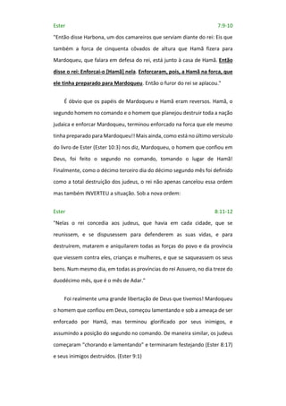 Ester 7:9-10
"Então disse Harbona, um dos camareiros que serviam diante do rei: Eis que
também a forca de cinquenta côvados de altura que Hamã fizera para
Mardoqueu, que falara em defesa do rei, está junto à casa de Hamã. Então
disse o rei: Enforcai-o [Hamã] nela. Enforcaram, pois, a Hamã na forca, que
ele tinha preparado para Mardoqueu. Então o furor do rei se aplacou."
É óbvio que os papéis de Mardoqueu e Hamã eram reversos. Hamã, o
segundo homem no comando e o homem que planejou destruir toda a nação
judaica e enforcar Mardoqueu, terminou enforcado na forca que ele mesmo
tinha preparado para Mardoqueu!! Mais ainda, como está no último versículo
do livro de Ester (Ester 10:3) nos diz, Mardoqueu, o homem que confiou em
Deus, foi feito o segundo no comando, tomando o lugar de Hamã!
Finalmente, como o décimo terceiro dia do décimo segundo mês foi definido
como a total destruição dos judeus, o rei não apenas cancelou essa ordem
mas também INVERTEU a situação. Sob a nova ordem:
Ester 8:11-12
"Nelas o rei concedia aos judeus, que havia em cada cidade, que se
reunissem, e se dispusessem para defenderem as suas vidas, e para
destruírem, matarem e aniquilarem todas as forças do povo e da província
que viessem contra eles, crianças e mulheres, e que se saqueassem os seus
bens. Num mesmo dia, em todas as províncias do rei Assuero, no dia treze do
duodécimo mês, que é o mês de Adar."
Foi realmente uma grande libertação de Deus que tivemos! Mardoqueu
o homem que confiou em Deus, começou lamentando e sob a ameaça de ser
enforcado por Hamã, mas terminou glorificado por seus inimigos, e
assumindo a posição do segundo no comando. De maneira similar, os judeus
começaram “chorando e lamentando” e terminaram festejando (Ester 8:17)
e seus inimigos destruídos. (Ester 9:1)
 