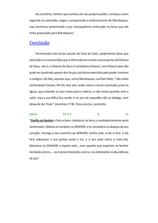 Ao contrário, Hamã o que confiou em seu próprio poder, começou como
segundo no comando, alegre e preparando o enforcamento de Mardoqueu,
mas terminou lamentando e por consequência enforcado na forca que ele
tinha preparado para Mardoqueu!
Conclusão
Terminando este breve estudo do livro de Ester, poderíamos dizer que
esta lição é a mesma lição que é oferecida em muitas outras partes da Palavra
de Deus, isto é, a Palavra de Deus é verdadeira Palavra, uma Palavra que não
pode ser quebrada apesar das forças contrárias exercidas pelo poder humano
e maligno. De fato, aqueles que, como Mardoqueu, confiam Nele, “não serão
confundidos”(Isaías, 49:23) mas eles serão como a árvore plantada junto às
águas, que estende as suas raízes para o ribeiro, e não receia quando vem o
calor, mas a sua folha fica verde; e no ano de sequidão não se afadiga, nem
deixa de dar fruto" (Jeremias 17:8). Para concluir, portanto:
Salmo 37:3-7, 9, 11
"Confia no Senhor e faze o bem; habitarás na terra, e verdadeiramente serás
alimentado. Deleita-te também no SENHOR, e te concederá os desejos do teu
coração. Entrega o teu caminho ao SENHOR; confia nele, e ele o fará. E ele
fará sobressair a tua justiça como a luz, e o teu juízo como o meio-dia.
Descansa no SENHOR, e espera nele….mas aqueles que esperam no Senhor
herdarão a terra…..os mansos herdarão a terra, e se deleitarão na abundância
de paz"
 