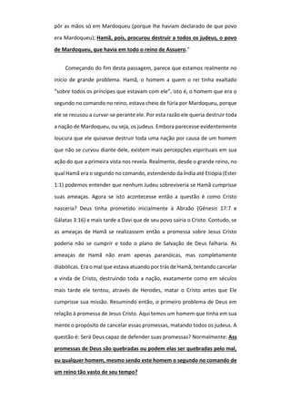 pôr as mãos só em Mardoqueu (porque lhe haviam declarado de que povo
era Mardoqueu); Hamã, pois, procurou destruir a todos os judeus, o povo
de Mardoqueu, que havia em todo o reino de Assuero."
Começando do fim desta passagem, parece que estamos realmente no
início de grande problema. Hamã, o homem a quem o rei tinha exaltado
“sobre todos os príncipes que estavam com ele”, isto é, o homem que era o
segundo no comando no reino, estava cheio de fúria por Mardoqueu, porque
ele se recusou a curvar-se perante ele. Por esta razão ele queria destruir toda
a nação de Mardoqueu, ou seja, os judeus. Embora parecesse evidentemente
loucura que ele quisesse destruir toda uma nação por causa de um homem
que não se curvou diante dele, existem mais percepções espirituais em sua
ação do que a primeira vista nos revela. Realmente, desde o grande reino, no
qual Hamã era o segundo no comando, estendendo da Índia até Etiópia (Ester
1:1) podemos entender que nenhum Judeu sobreviveria se Hamã cumprisse
suas ameaças. Agora se isto acontecesse então a questão é como Cristo
nasceria? Deus tinha prometido inicialmente à Abraão (Gênesis 17:7 e
Gálatas 3:16) e mais tarde a Davi que de seu povo sairia o Cristo. Contudo, se
as ameaças de Hamã se realizassem então a promessa sobre Jesus Cristo
poderia não se cumprir e todo o plano de Salvação de Deus falharia. As
ameaças de Hamã não eram apenas paranóicas, mas completamente
diabólicas. Era o mal que estava atuando por trás de Hamã, tentando cancelar
a vinda de Cristo, destruindo toda a nação, exatamente como em séculos
mais tarde ele tentou, através de Herodes, matar o Cristo antes que Ele
cumprisse sua missão. Resumindo então, o primeiro problema de Deus em
relação à promessa de Jesus Cristo. Aqui temos um homem que tinha em sua
mente o propósito de cancelar essas promessas, matando todos os judeus. A
questão é: Será Deus capaz de defender suas promessas? Normalmente: Ass
promessas de Deus são quebradas ou podem elas ser quebradas pelo mal,
ou qualquer homem, mesmo sendo este homem o segundo no comando de
um reino tão vasto de seu tempo?
 