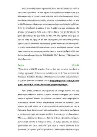 Ainda acima expusemos o problema, ainda não dissemos nada sobre a
causa deste problema. De fato, alguns de nós podemos questionar por que
Mardoqueu não se curvou diante de Hamã, mostrando-lhe respeito. Afinal,
Hamã era o segundo no comando, o homem mais próximo ao Rei. Por que
então Mardoqueu não prestou homenagem a ele como o Rei ordenou? (Ester
3:21) Era orgulhoso? A resposta é não. A razão pela qual Mardoqueu não
prestou homenagem a Hamã será compreendida se você prestar atenção na
parte do texto que diz que Hamã era AGATITA. Isto significa então que ele
veio do reino de Agag, um rei dos Amalequitas4, que em outras palavras
significa, se não estivermos equivocados, que ele mesmo era um amalequita5.
O que há de errado nisto? O problema é que os amalequitas lutaram contra
Israel quando estes estavam a caminho da terra prometida (Êxodos 17), eles
foram chamados por Deus de INIMIGOS DE DEUS. Êxodos 17:14-16 vai nos
dizer claramente:
Êxodos 17:14-16
"Então disse o SENHOR a Moisés: Escreve isto para memória num livro, e
relata-o aos ouvidos de Josué; que eu totalmente hei de riscar a memória de
Amaleque de debaixo dos céus. E Moisés edificou um altar, ao qual chamou:
O SENHOR É MINHA BANDEIRA. E disse: Porquanto jurou o SENHOR, haverá
guerra do SENHOR contra Amaleque de geração em geração."
Hamã então, sendo um amalequita era um inimigo de Deus. Por isso
Mardoqueu tinha duas escolhas: i) honrar a Hamã, o inimigo de Deus, porém
desonrar a palavra de Deus ou ii) honrar a palavra de Deus e negar prestar
homenagem a Hamã. De fato, ninguém pode dizer que ele representa Deus
quando ele está pronto na primeira ocasião de comprometer-se com a
Palavra de Deus. A única maneira de conhecer Deus é através de sua Palavra
e a única maneira de permanecer em Deus é permanecer em Sua palavra.
Mardoqueu decidiu não desonrar a Palavra de Deus e prestar homenagem,
curvando-se perante o inimigo de Deus. Em outras palavras, ele decidiu
permanecer em Deus, confiando que Deus o livraria conforme Suas
promessas6. A segunda questão que necessita de resposta é: será Deus capaz
 