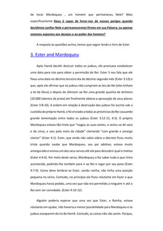 de livrar Mardoqueu , um homem que permaneceu Nele? Mais
especificamente: Deus é capaz de livrar-nos de nossos perigos quando
decidimos confiar Nele e permanecermos firmes em sua Palavra, ou apenas
estamos expostos aos desejos e ao poder dos homens?
A resposta às questões acima, temos que seguir lendo o livro de Ester.
3. Ester and Mardoqueu
Após Hamã decidir destruir todos os judeus, ele precisava estabelecer
uma data para isto para obter a permissão do Rei. Ester 3 nos fala que ele
fixou uma data no décimo terceiro dia do décimo segundo mês (Ester 3:13) e
que, após ele afirmar que os judeus não cumpriam as leis do Rei [eles tinham
a lei de Deus] e depois de oferecer ao Rei uma grande quantia de dinheiro
[10.000 talentos de prata] ele finalmente obteve a aprovação de seus planos
(Ester 3:8-10). A ordem em relação à destruição dos judeus foi escrita sob a
custódia do próprio Hamã, e foi enviado a todas as províncias do Rei causando
grande lamentação entre todos os judeus (Ester 3:12-15, 4:3). O próprio
Mardoqueu estava tão triste que "rasgou as suas vestes, e vestiu-se de saco
e de cinza, e saiu pelo meio da cidade" clamando "com grande e amargo
clamor" (Ester 4:1). Ester, que ainda não sabia sobre o decreto ficou muito
triste quando soube que Mardoqueu, seu pai adotivo, estava muito
amargurado e enviou um dos seus servos até ele para descobrir qual o motivo
(Ester 4:4-6). Por meio deste servo, Mardoqueu a fez saber tudo o que tinha
acontecido, pedindo-lhe também para ir ao Rei e rogar por seu povo (Ester
4:7-9). Como deve lembrar-se Ester, sendo rainha, não tinha uma posição
pequena no reino. Contudo, no princípio ela ficou relutante em fazer o que
Mardoqueu havia pedido, uma vez que não era permitido a ninguém ir até o
Rei sem ser convidado. (Ester 4:10-12).
Alguém poderia esperar que uma vez que Ester, a Rainha, estava
relutante em ajudar, não haveria a menor possibilidade para Mardoqueu e os
judeus escaparem da ira de Hamã. Contudo, as coisas não são assim. Porque,
 