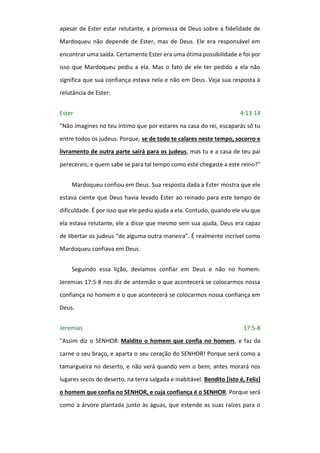 apesar de Ester estar relutante, a promessa de Deus sobre a fidelidade de
Mardoqueu não depende de Ester, mas de Deus. Ele era responsável em
encontrar uma saída. Certamente Ester era uma ótima possibilidade e foi por
isso que Mardoqueu pediu a ela. Mas o fato de ele ter pedido a ela não
significa que sua confiança estava nela e não em Deus. Veja sua resposta à
relutância de Ester:
Ester 4:13-14
"Não imagines no teu íntimo que por estares na casa do rei, escaparás só tu
entre todos os judeus. Porque, se de todo te calares neste tempo, socorro e
livramento de outra parte sairá para os judeus, mas tu e a casa de teu pai
perecereis; e quem sabe se para tal tempo como este chegaste a este reino?"
Mardoqueu confiou em Deus. Sua resposta dada a Ester mostra que ele
estava ciente que Deus havia levado Ester ao reinado para este tempo de
dificuldade. É por isso que ele pediu ajuda a ela. Contudo, quando ele viu que
ela estava relutante, ele a disse que mesmo sem sua ajuda, Deus era capaz
de libertar os judeus “de alguma outra maneira”. É realmente incrível como
Mardoqueu confiava em Deus.
Seguindo essa lição, devíamos confiar em Deus e não no homem.
Jeremias 17:5-8 nos diz de antemão o que acontecerá se colocarmos nossa
confiança no homem e o que acontecerá se colocarmos nossa confiança em
Deus.
Jeremias 17:5-8
"Assim diz o SENHOR: Maldito o homem que confia no homem, e faz da
carne o seu braço, e aparta o seu coração do SENHOR! Porque será como a
tamargueira no deserto, e não verá quando vem o bem; antes morará nos
lugares secos do deserto, na terra salgada e inabitável. Bendito [isto é, Feliz]
o homem que confia no SENHOR, e cuja confiança é o SENHOR. Porque será
como a árvore plantada junto às águas, que estende as suas raízes para o
 