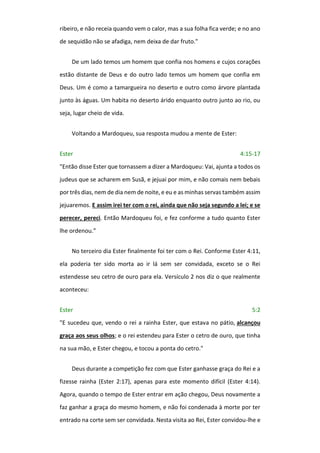ribeiro, e não receia quando vem o calor, mas a sua folha fica verde; e no ano
de sequidão não se afadiga, nem deixa de dar fruto."
De um lado temos um homem que confia nos homens e cujos corações
estão distante de Deus e do outro lado temos um homem que confia em
Deus. Um é como a tamargueira no deserto e outro como árvore plantada
junto às águas. Um habita no deserto árido enquanto outro junto ao rio, ou
seja, lugar cheio de vida.
Voltando a Mardoqueu, sua resposta mudou a mente de Ester:
Ester 4:15-17
"Então disse Ester que tornassem a dizer a Mardoqueu: Vai, ajunta a todos os
judeus que se acharem em Susã, e jejuai por mim, e não comais nem bebais
por três dias, nem de dia nem de noite, e eu e as minhas servas também assim
jejuaremos. E assim irei ter com o rei, ainda que não seja segundo a lei; e se
perecer, pereci. Então Mardoqueu foi, e fez conforme a tudo quanto Ester
lhe ordenou.”
No terceiro dia Ester finalmente foi ter com o Rei. Conforme Ester 4:11,
ela poderia ter sido morta ao ir lá sem ser convidada, exceto se o Rei
estendesse seu cetro de ouro para ela. Versículo 2 nos diz o que realmente
aconteceu:
Ester 5:2
"E sucedeu que, vendo o rei a rainha Ester, que estava no pátio, alcançou
graça aos seus olhos; e o rei estendeu para Ester o cetro de ouro, que tinha
na sua mão, e Ester chegou, e tocou a ponta do cetro."
Deus durante a competição fez com que Ester ganhasse graça do Rei e a
fizesse rainha (Ester 2:17), apenas para este momento difícil (Ester 4:14).
Agora, quando o tempo de Ester entrar em ação chegou, Deus novamente a
faz ganhar a graça do mesmo homem, e não foi condenada à morte por ter
entrado na corte sem ser convidada. Nesta visita ao Rei, Ester convidou-lhe e
 