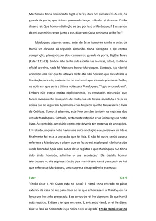 Mardoqueu tinha denunciado Bigtã e Teres, dois dos camareiros do rei, da
guarda da porta, que tinham procurado lançar mão do rei Assuero. Então
disse o rei: Que honra e distinção se deu por isso a Mardoqueu? E os servos
do rei, que ministravam junto a ele, disseram: Coisa nenhuma se lhe fez."
Mardoqueu algumas vezes, antes de Ester tornar-se rainha e antes de
Hamã ser elevado ao segundo comando, tinha protegido o Rei contra
conspiração, planejado por dois camareiros, guarda da porta, Bigtã e Teres
(Ester 2:21-23). Embora isto tenha sido escrito nas crônicas, isto é, no diário
oficial do reino, nada foi feito para honrar Mardoqueu. Contudo, isto não foi
acidental uma vez que foi através deste ato não honrado que Deus traria a
libertação para ele, exatamente no momento que ele mais precisava. Então,
na noite em que seria a última noite para Mardoqueu, “fugiu o sono do rei”.
Embora não esteja escrito explicitamente, os resultados mostrarão que
foram divinamente planejados de modo que ele ficasse acordado e fazer as
coisas que se seguiram. A primeira coisa foi pedir que lhe trouxessem o livro
de Crônicas. Como já sabemos, este livro contém também os registros dos
atos de Mardoqueu. Contudo, certamente este não era o único registro neste
livro. Ao contrário, um diário como este deveria ter centenas de anotações.
Entretanto, naquela noite havia uma única anotação que precisava ser lida e
finalmente foi esta a anotação que foi lida. E não foi outra senão aquela
referente a Mardoqueu e o bem que ele fez ao rei, e pelo qual não havia sido
ainda honrado! Após o Rei saber desse registro e que Mardoqueu não tinha
sido ainda honrado, adivinhe o que aconteceu? Ele decidiu honrar
Mardoqueu no dia seguinte! Então pela manhã veio Hamã para pedir ao Rei
que enforcasse Mardoqueu, uma surpresa desagradável o esperava:
Ester 6:4-9
"Então disse o rei: Quem está no pátio? E Hamã tinha entrado no pátio
exterior da casa do rei, para dizer ao rei que enforcassem a Mardoqueu na
forca que lhe tinha preparado. E os servos do rei lhe disseram: Eis que Hamã
está no pátio. E disse o rei que entrasse. E, entrando Hamã, o rei lhe disse:
Que se fará ao homem de cuja honra o rei se agrada? Então Hamã disse no
 