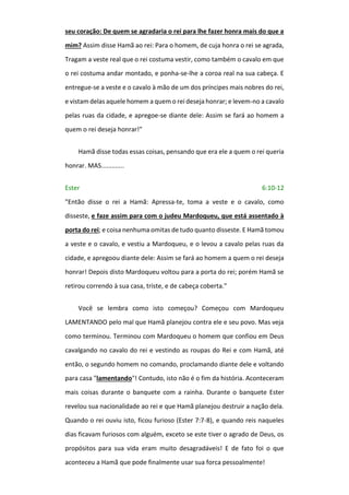 seu coração: De quem se agradaria o rei para lhe fazer honra mais do que a
mim? Assim disse Hamã ao rei: Para o homem, de cuja honra o rei se agrada,
Tragam a veste real que o rei costuma vestir, como também o cavalo em que
o rei costuma andar montado, e ponha-se-lhe a coroa real na sua cabeça. E
entregue-se a veste e o cavalo à mão de um dos príncipes mais nobres do rei,
e vistam delas aquele homem a quem o rei deseja honrar; e levem-no a cavalo
pelas ruas da cidade, e apregoe-se diante dele: Assim se fará ao homem a
quem o rei deseja honrar!"
Hamã disse todas essas coisas, pensando que era ele a quem o rei queria
honrar. MAS.............
Ester 6:10-12
"Então disse o rei a Hamã: Apressa-te, toma a veste e o cavalo, como
disseste, e faze assim para com o judeu Mardoqueu, que está assentado à
porta do rei; e coisa nenhuma omitas de tudo quanto disseste. E Hamã tomou
a veste e o cavalo, e vestiu a Mardoqueu, e o levou a cavalo pelas ruas da
cidade, e apregoou diante dele: Assim se fará ao homem a quem o rei deseja
honrar! Depois disto Mardoqueu voltou para a porta do rei; porém Hamã se
retirou correndo à sua casa, triste, e de cabeça coberta."
Você se lembra como isto começou? Começou com Mardoqueu
LAMENTANDO pelo mal que Hamã planejou contra ele e seu povo. Mas veja
como terminou. Terminou com Mardoqueu o homem que confiou em Deus
cavalgando no cavalo do rei e vestindo as roupas do Rei e com Hamã, até
então, o segundo homem no comando, proclamando diante dele e voltando
para casa "lamentando"! Contudo, isto não é o fim da história. Aconteceram
mais coisas durante o banquete com a rainha. Durante o banquete Ester
revelou sua nacionalidade ao rei e que Hamã planejou destruir a nação dela.
Quando o rei ouviu isto, ficou furioso (Ester 7:7-8), e quando reis naqueles
dias ficavam furiosos com alguém, exceto se este tiver o agrado de Deus, os
propósitos para sua vida eram muito desagradáveis! E de fato foi o que
aconteceu a Hamã que pode finalmente usar sua forca pessoalmente!
 